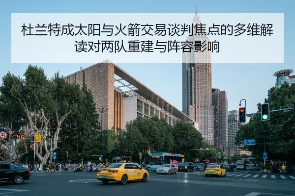 杜兰特成太阳与火箭交易谈判焦点的多维解读对两队重建与阵容影响