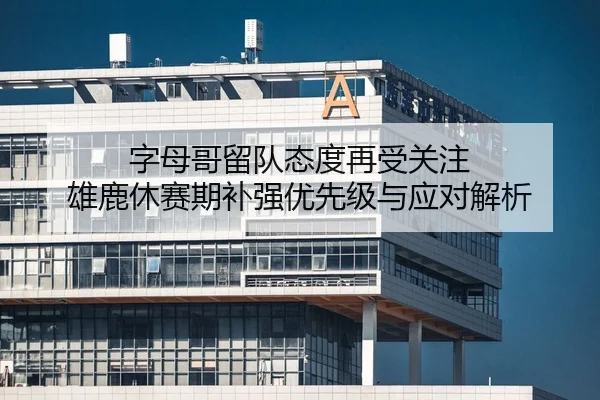 字母哥留队态度再受关注 雄鹿休赛期补强优先级与应对解析