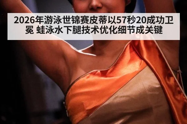 2026年游泳世锦赛皮蒂以57秒20成功卫冕 蛙泳水下腿技术优化细节成关键