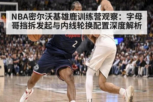 NBA密尔沃基雄鹿训练营观察：字母哥挡拆发起与内线轮换配置深度解析
