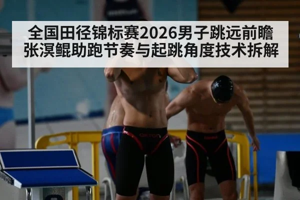 全国田径锦标赛2026男子跳远前瞻 张溟鲲助跑节奏与起跳角度技术拆解