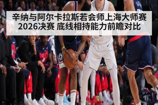 辛纳与阿尔卡拉斯若会师上海大师赛2026决赛 底线相持能力前瞻对比